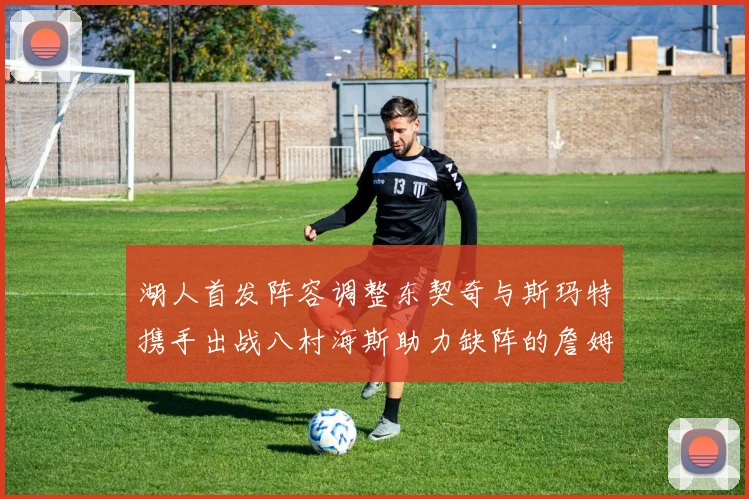 湖人首发阵容调整东契奇与斯玛特携手出战八村海斯助力缺阵的詹姆斯艾顿