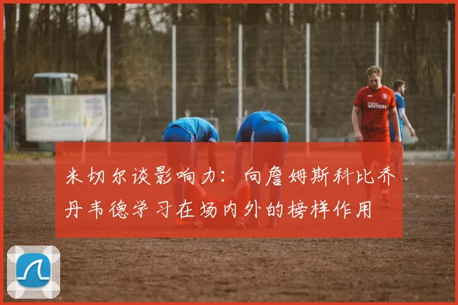 米切尔谈影响力：向詹姆斯科比乔丹韦德学习在场内外的榜样作用